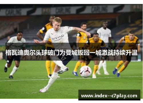 格瓦迪奥尔头球破门为曼城扳回一城激战持续升温 格瓦迪奥尔头球破门为曼城扳回一城激战持续升温